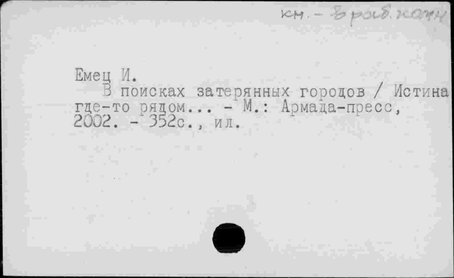 ﻿- -S’ KZ2'VZ/
Емец И.
3 поисках затерянных городов / Истина где-то рядом... - М. : Армада-пресс, 2002. -352с., ил.